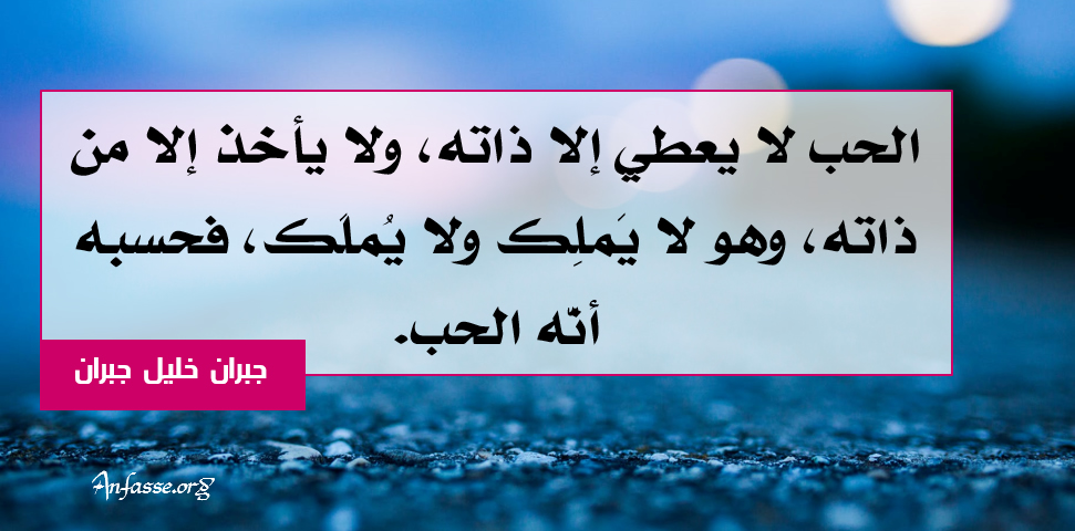 جبران خليل جبران :الحب لا يعطي إلا ذاته، ولا يأخذ إلا من ذاته، وهو لا يَملِك ولا يُملًك، فحسبه أنّه الحب.	